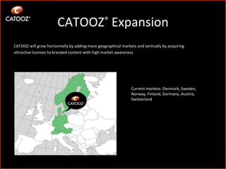 CATOOZ ®  Expansion CATOOZ will grow horizontally by adding more geographical markets and vertically by acquiring attractive licenses to branded content with high market awareness Current markets: Denmark, Sweden, Norway, Finland, Germany, Austria, Switzerland 