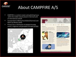 About CAMPFIRE A/S CAMPFIRE is a content creator and publishing house  within the mobile industry based in Denmark with an international outlook Incorporated in 2007 by Poul Kofod (Chairman) and Glenn Lau Rentius (CEO) Primary focus: Distribution of adapted branded comics, magazines and gameplots through CATOOZ 