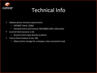 Technical Info Modest phone memory requirements CATOOZ ®  Client: 150kb Standard Comic (25 frames): 500-600kb (240 x 320 pixels) Current Client (version 2.16)  Streams Comic data directly to phone Future Client (release X-mas ’08)  Allows Comic storage for a cheaper, more convenient read 