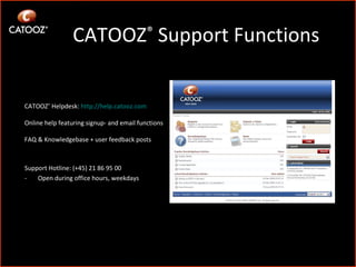 CATOOZ ®  Support Functions Support Hotline: (+45) 21 86 95 00 - Open during office hours, weekdays CATOOZ ®  Helpdesk:  http:// help.catooz.com Online help featuring signup- and email functions FAQ & Knowledgebase + user feedback posts 