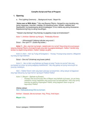 Campfire Script and Flow of Program
1. Opening
a. Fire Lighting Ceremony ... Background music : Bayan Ko
Voice over or With Actor: " Ako ang Bayang Pilipino. Hangad ko ang marating ang
isang mapayapa, maunlad, matatag, at masayang bukas. Subalit, natatakot ako.
Napakadilim ng kasalukayang aking kinalalagyan. Di ko makita ang aking dinaraanan.
Napakaraming tinig na aking nauulinigan.
“ Nasaan ang liwanag? Ang liwanag na gagabay tungo sa kinabukasan?
Actor 1 ( Amihan- Bathala ng Hangin) Preferably Woman
- (Whooosssh!! Habang iniikutan ang scout )
Scout - Ano iyon??? (Gulat ang boses )
Actor 1 – Ako, ang hari ng hangin, nakalimutan mo na ba? Ang simoy ko’y pumupuyo
saiyong diwang Pilipino at pinagniningas ang alab ng pagkamakabayan. Halika ! nandito ang
landas na dapat mong tahakin, Halika ! (tatayo sa gilid)
Actor 2 ( Alon – Hari ng Tubig at Karagatan) - Huwag ! Huwag kang sasama, (Magwisik
ng tubig sa mga kalahok)
Scout – Sino ka? (hinahnap ang boses paikot)
Actor 2 - Ako si Alon ang Bathala ng Dagat at tubig! Tanda mo pa ba? Ako ang
pumapawi sa uhaw ng iyong pagiging makabansa? Ako ang gabay sa iyong nanunuyot na
pusong makabyan,
Alon – Halika! Sisirin natin ang daan patungo sa kasarinlan, ating sakyan at lagpasan
ang mga daluyong ng mga hamon ng bayan! Halika! Halika!
Actor 3. (Mayari – Bathala ng Buwan)
- Huwag! Dito ka pumunta! Ako si Mayari ang bathala ng buwan, iyo pa bang
natatanto noong nagdidilim ang iyong puso sa kalungkutan? AKo ang iyong
liwanag sa gabing mapanglaw! Halika, ating bagtasin daan tungo sa
tagumpay! Halika!
(Sabay sabay)
Alon- Halika(pabulong) Dito ka dumaan.
Amihan - Sssssst, dito ka dumaan. Hoy, Pinoy, hindi diyan.
Mayari -Dito.
Scout- (pasigaw ) SAAAAAAAAAAN?
 