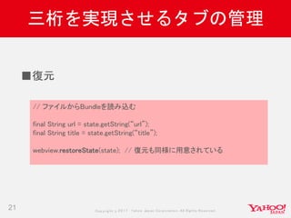 Copyrig ht © 2017 Yahoo Japan Corporation. All Rig hts Reserved.
三桁を実現させるタブの管理
21
// ファイルからBundleを読み込む
final String url = state.getString(“url”);
final String title = state.getString(“title”);
webview.restoreState(state); // 復元も同様に用意されている
■復元
 