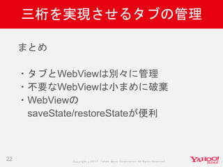 Copyrig ht © 2017 Yahoo Japan Corporation. All Rig hts Reserved.
三桁を実現させるタブの管理
22
まとめ
・タブとWebViewは別々に管理
・不要なWebViewは小まめに破棄
・WebViewの
saveState/restoreStateが便利
 