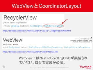 Copyrig ht © 2017 Yahoo Japan Corporation. All Rig hts Reserved.
WebViewとCoordinatorLayout
25
https://developer.android.com/reference/android/support/v7/widget/RecyclerView.html
https://developer.android.com/reference/android/webkit/WebView.html
WebViewにはNestedScrollingChildが実装され
ていない。自分で実装が必要。
 