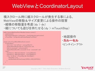 Copyrig ht © 2017 Yahoo Japan Corporation. All Rig hts Reserved.
WebViewとCoordinatorLayout
27
public CommonWebView(final @NonNull Context context) {
super(context);
final ViewConfiguration configuration = ViewConfiguration.get(context);
mTouchSlop = configuration.getScaledPagingTouchSlop();
}
private void onTouchMove(MotionEvent event) {
if (mScrolling) {
final int dy = (int) (mPrevY - event.getRawY());
dispatchNestedPreScroll(0, dy, mConsumed, null);
final int consumedY = mConsumed[1];
dispatchNestedScroll(0, consumedY, 0, dy - consumedY, null);
} else {
final float dx = Math.abs(mStartX - event.getRawX());
final float dy = Math.abs(mStartY - event.getRawY());
if (dy > dx && dy > mTouchSlop && mScrollable) {
mScrolling = true;
startNestedScroll(ViewCompat.SCROLL_AXIS_VERTICAL);
}
}
}
横スクロール時に縦スクロールが発生する事による、
WebViewの移動＆サイズ変更による操作の阻害
・縦横の移動量を考慮（dy > dx）
・縦についても遊びを持たせる（dy > mTouchSlop）
・地図操作
・カルーセル
・ピンチイン・アウト
 