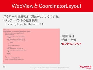 Copyrig ht © 2017 Yahoo Japan Corporation. All Rig hts Reserved.
WebViewとCoordinatorLayout
28
@Override
public boolean onTouchEvent(MotionEvent event) {
final int action = event.getAction();
switch (action) {
case MotionEvent.ACTION_DOWN:
（略）
case MotionEvent.ACTION_MOVE:
if (event.getPointerCount() != 1) {
break;
}
onTouchMove(event);
break;
case MotionEvent.ACTION_UP:
case MotionEvent.ACTION_CANCEL:
（略）
default:
break;
}
mPrevY = event.getRawY();
return super.onTouchEvent(event);
}
スクロール操作以外で動かないようにする。
・タッチポイントの数を検知
(event.getPointerCount() != 1)
・地図操作
・カルーセル
・ピンチイン・アウト
 