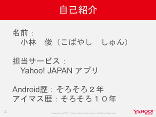 Copyrig ht © 2017 Yahoo Japan Corporation. All Rig hts Reserved.
自己紹介
3
名前：
小林 俊（こばやし しゅん）
担当サービス：
Yahoo! JAPAN アプリ
Android歴：そろそろ２年
アイマス歴：そろそろ１０年
 