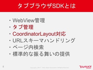 Copyrig ht © 2017 Yahoo Japan Corporation. All Rig hts Reserved.
タブブラウザSDKとは
8
・WebView管理
・タブ管理
・CoordinatorLayout対応
・URLスキーマハンドリング
・ページ内検索
・標準的な振る舞いの提供
 