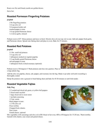 Roast over fire until bread crumbs are golden-brown.
Serve hot.

Roasted Parmesan Fingerling Potatoes
jeepdad
2 lbs fingerling potatoes
1/4 cup olive oil
3/4 teaspoon kosher salt
cracked pepper to taste
1/4 cup grated Parmesan cheese
1-2 cloves garlic, minced
Preheat oven to 425°. Rinse potatoes and move to bowl. Drizzle olive oil over top; stir to coat. Add salt, pepper fresh garlic,
and Parmesan cheese. Spread onto baking sheet and place in oven. Bake for 25 minutes.

Roasted Red Potatoes
jeepdad
2-3 lbs. small red potatoes
1/3 cup olive oil
1 tablespoon smoked (or regular) paprika
1/3 cup freshly grated Parmesan cheese
salt and pepper to taste
1 tablespoon fresh or dried rosemary (optional)
Preheat oven to 350 degrees F. Wash potatoes and slice into quarters. Place in
a large plastic bag.
Add the olive oil, paprika, cheese, salt, pepper, and rosemary into the bag. Shake it up really well until everything is
thoroughly coated.
Dump the potatoes onto a greased or lined baking sheet and bake for 45-50 minutes or until fork-tender.

Roasted Vegetable Fajitas
Polly Wog
2-3 seeded and sliced red, green, or yellow bell peppers
2 sliced small zucchini
1 large sliced red or sweet onion
1 tsp fajita seasoning
1/2 tsp. cumin
black pepper to taste
1-2 Tbs olive oil
Flour tortillas
Chopped fresh cilantro
Sour cream
Grated cheese, optional
Mix vegetables with seasonings and olive oil in DO. Roast in hot oven, 400 to 450 degrees for 15-20 min.. Warm tortillas.
Garnish with cilantro, sour cream and grated cheese.

118

 