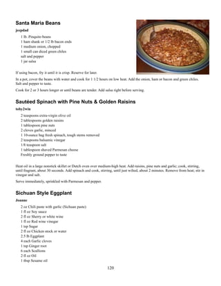 Santa Maria Beans
jeepdad
1 lb. Pinquito beans
1 ham shank or 1/2 lb bacon ends
1 medium onion, chopped
1 small can diced green chiles
salt and pepper
1 jar salsa
If using bacon, fry it until it is crisp. Reserve for later.
In a pot, cover the beans with water and cook for 1 1/2 hours on low heat. Add the onion, ham or bacon and green chiles.
Salt and pepper to taste.
Cook for 2 or 3 hours longer or until beans are tender. Add salsa right before serving.

Sautéed Spinach with Pine Nuts & Golden Raisins
toby2win
2 teaspoons extra-virgin olive oil
2 tablespoons golden raisins
1 tablespoon pine nuts
2 cloves garlic, minced
1 10-ounce bag fresh spinach, tough stems removed
2 teaspoons balsamic vinegar
1/8 teaspoon salt
1 tablespoon shaved Parmesan cheese
Freshly ground pepper to taste
Heat oil in a large nonstick skillet or Dutch oven over medium-high heat. Add raisins, pine nuts and garlic; cook, stirring,
until fragrant, about 30 seconds. Add spinach and cook, stirring, until just wilted, about 2 minutes. Remove from heat; stir in
vinegar and salt.
Serve immediately, sprinkled with Parmesan and pepper.

Sichuan Style Eggplant
Joanne
2 oz Chili paste with garlic (Sichuan paste)
1 fl oz Soy sauce
2 fl oz Sherry or white wine
1 fl oz Red wine vinegar
1 tsp Sugar
2 fl oz Chicken stock or water
2.5 lb Eggplant
4 each Garlic cloves
1 tsp Ginger root
6 each Scallions
2 fl oz Oil
1 tbsp Sesame oil

120

 