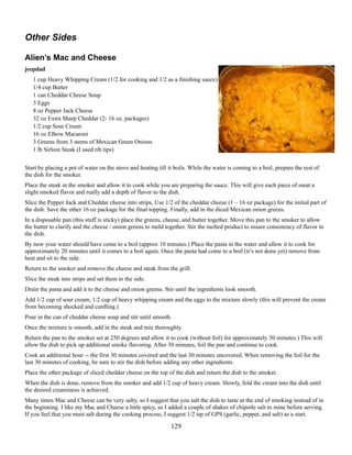 Other Sides
Alien’s Mac and Cheese
jeepdad
1 cup Heavy Whipping Cream (1/2 for cooking and 1/2 as a finishing sauce)
1/4 cup Butter
1 can Cheddar Cheese Soup
3 Eggs
8 oz Pepper Jack Cheese
32 oz Extra Sharp Cheddar (2- 16 oz. packages)
1/2 cup Sour Cream
16 oz Elbow Macaroni
3 Greens from 3 stems of Mexican Green Onions
1 lb Sirloin Steak (I used rib tips)
Start by placing a pot of water on the stove and heating till it boils. While the water is coming to a boil, prepare the rest of
the dish for the smoker.
Place the steak in the smoker and allow it to cook while you are preparing the sauce. This will give each piece of meat a
slight smoked flavor and really add a depth of flavor to the dish.
Slice the Pepper Jack and Cheddar cheese into strips, Use 1/2 of the cheddar cheese (1 – 16 oz package) for the initial part of
the dish. Save the other 16 oz package for the final topping. Finally, add in the diced Mexican onion greens.
In a disposable pan (this stuff is sticky) place the greens, cheese, and butter together. Move this pan to the smoker to allow
the butter to clarify and the cheese / onion greens to meld together. Stir the melted product to insure consistency of flavor in
the dish.
By now your water should have come to a boil (approx 10 minutes.) Place the pasta in the water and allow it to cook for
approximately 20 minutes until it comes to a boil again. Once the pasta had come to a boil (it’s not done yet) remove from
heat and sit to the side.
Return to the smoker and remove the cheese and steak from the grill.
Slice the steak into strips and set them to the side.
Drain the pasta and add it to the cheese and onion greens. Stir until the ingredients look smooth.
Add 1/2 cup of sour cream, 1/2 cup of heavy whipping cream and the eggs to the mixture slowly (this will prevent the cream
from becoming shocked and curdling.)
Pour in the can of cheddar cheese soup and stir until smooth.
Once the mixture is smooth, add in the steak and mix thoroughly.
Return the pan to the smoker set at 250 degrees and allow it to cook (without foil) for approximately 30 minutes.) This will
allow the dish to pick up additional smoke flavoring. After 30 minutes, foil the pan and continue to cook.
Cook an additional hour -- the first 30 minutes covered and the last 30 minutes uncovered. When removing the foil for the
last 30 minutes of cooking, be sure to stir the dish before adding any other ingredients.
Place the other package of sliced cheddar cheese on the top of the dish and return the dish to the smoker.
When the dish is done, remove from the smoker and add 1/2 cup of heavy cream. Slowly, fold the cream into the dish until
the desired creaminess is achieved.
Many times Mac and Cheese can be very salty, so I suggest that you salt the dish to taste at the end of smoking instead of in
the beginning. I like my Mac and Cheese a little spicy, so I added a couple of shakes of chipotle salt to mine before serving.
If you feel that you must salt during the cooking process, I suggest 1/2 tsp of GPS (garlic, pepper, and salt) as a start.

129

 