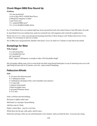 Chuck Wagon BBQ Rice Round Up
Wishbone
1 lb. lean ground beef
1 (6.8 oz) pkg. RICE-A-RONI Beef Flavor
2 tablespoons margarine or butter
2 cups frozen corn
1/2 c. prepared BBQ sauce*
1/2 c. (2 oz) shredded cheddar cheese
In a 10 inch Dutch Oven over medium-high heat, brown ground beef until well cooked. Remove from DO; drain. Set aside.
In same Dutch Oven over medium heat, sauté rice-vermicelli mix with margarine until vermicelli is golden brown.
Slowly stir in 2 1/2 c. water, corn and special seasonings from Rice-A-Roni; bring to a boil. Reduce heat to low. Cover;
simmer 15 to 20 minutes or until rice is tender.
Stir in BBQ sauce and ground beef. Sprinkle with cheese. Cover; let stand 4 to 5 minutes or until cheese has melted.

Dumplings for Stew
Willy-England
4 oz self raising flour
4 oz shredded beef suet
salt "good pinch"
Water "approx 5 tablespoons or enough to make a firm but pliable dough"
Mix all together adding water a bit at a time,divide into balls using floured hands,place on top of simmering stew,cover with
tight fitting lid and cook for 20 minutes..serve hot...make around 8 dumplings.

Fettuccine Alfredo
Zelix
8~10 ounces dry fettuccine pasta
4 1/2 tablespoons butter
2~6 tablespoons all-purpose flour ( can't remember exact amount )
2 1/2 cups milk
1 teaspoon minced garlic
3 drops hot pepper sauce
2 cup grated Parmesan cheese
4 12 oz. beer
Grab a cold beer and start drinking.
Boil pasta in lightly salted water.
Melt butter in a saucepan. Keep drinking.
Add flour and stir. Drink.
Hijack a whisk Okay... time for a new beer.
Whisk these into the pan: milk, garlic, and hot sauce.
Drink beer and enjoy while you stir until thickened ( a few minutes). until you finish the beer...if you just sip it along.

135

 