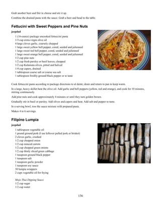 Grab another beer and Stir in cheese and stir it up.
Combine the drained pasta with the sauce. Grab a beer and head to the table.

Fettucini with Sweet Peppers and Pine Nuts
jeepdad
1 (16-ounce) package uncooked fettuccini pasta
1/3 cup extra-virgin olive oil
4 large cloves garlic, coarsely chopped
1 large sweet yellow bell pepper, cored, seeded and julienned
1 large sweet red bell pepper, cored, seeded and julienned
1 large sweet orange bell pepper, cored, seeded and julienned
1/2 cup pine nuts
1/2 cup fresh parsley or basil leaves, chopped
1/2 cup Kalamata olives, pitted and halved
1/4 cup capers, drained
1 tablespoon coarse salt or coarse sea salt
1 tablespoon freshly-ground black pepper or to taste
Cook fettuccini pasta according to package directions to al dente; drain and return to pan to keep warm.
In a large, heavy skillet heat the olive oil. Add garlic and bell peppers (yellow, red and orange), and cook for 10 minutes,
stirring continuously.
Add pine nuts and cook approximately 4 minutes or until they turn golden brown.
Gradually stir in basil or parsley. Add olives and capers and heat. Add salt and pepper to taste.
In a serving bowl, toss the sauce mixture with prepared pasta.
Makes 4 to 6 servings.

Filipino Lumpia
jeepdad
1 tablespoon vegetable oil
1 pound ground pork (I use leftover pulled pork or brisket)
2 cloves garlic, crushed
1/2 cup chopped onion
1/2 cup minced carrots
1/2 cup chopped green onions
1/2 cup thinly sliced green cabbage
1 teaspoon ground black pepper
1 teaspoon salt
1 teaspoon garlic powder
1 teaspoon soy sauce
30 lumpia wrappers
2 cups vegetable oil for frying
Mojo Thai Dipping Sauce
1/2 cup sugar
1/2 cup water

136

 