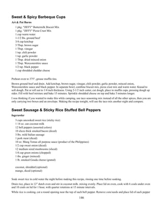Sweet & Spicy Barbeque Cups
Art & Pat Burns
1 pkg. "JIFFY" Buttermilk Biscuit Mix
1 pkg. "JIFFY" Pizza Crust Mix
1 cup warm water
1-1/2 lbs. ground beef
3/4 cup ketchup
3 Tbsp. brown sugar
1 Tbsp. vinegar
1 tsp. chili powder
1 tsp. garlic powder
1 Tbsp. dried minced onion
1 Tbsp. Worcestershire sauce
1/2 tsp. black pepper
1 cup shredded cheddar cheese
Preheat oven to 375°, grease muffin tins.
Brown ground beef and drain. Add ketchup, brown sugar, vinegar, chili powder, garlic powder, minced onion,
Worcestershire sauce and black pepper. In separate bowl, combine biscuit mix, pizza crust mix and warm water. Knead to
soft dough. Pat or roll out to 1/4 inch thickness. Using 2-1/2 inch cutter, cut dough, place in muffin cups, pressing dough up
sides. Fill with beef mixture and bake 15 minutes. Sprinkle shredded cheese on top and bake 3 minutes longer.
I was thinking if you wanted to make this while camping, use taco seasoning mix instead of all the other spices, then you are
only carrying two boxes and an envelope. Making the recipe tonight, will use the taco mix another night and compare.

Sweet Sausage & Sticky Rice Stuffed Bell Peppers
fogcrawler
3 cups uncooked sweet rice (sticky rice)
1 14 oz. can coconut milk
12 bell peppers (assorted colors)
10 slices thick smoked bacon (diced)
3 lbs. mild Italian sausage
1 pork meat (diced)
10 oz. Mang Tomas all purpose sauce (product of the Philippines)
1/2 cup sweet onion (diced)
12 medium sized mushrooms (sliced)
1/4 cup green onions (chopped)
1 tbs. ginger (minced)
1 lb. smoked Gouda cheese (grated)
coconut, shredded (optional)
mango, diced (optional)
Soak sweet rice in cold water the night before making this recipe, rinsing one time before soaking.
Drain rice, place in 12” dutch oven and stir in coconut milk. mixing evenly. Place lid on oven, cook with 6 coals under oven
and 10 coals on lid for 1 hour, with quarter rotations at 15 minute intervals.
While rice is cooking, cut a round opening near the top of each bell pepper. Remove core/seeds and place lid of each pepper

146

 