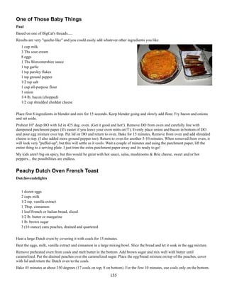 One of Those Baby Things
Paul
Based on one of BigCat's threads.....
Results are very "quiche-like" and you could easily add whatever other ingredients you like.
1 cup milk
3 Tbs sour cream
8 eggs
1 Tbs Worcestershire sauce
1 tsp garlic
1 tsp parsley flakes
1 tsp ground pepper
1/2 tsp salt
1 cup all-purpose flour
1 onion
1/4 lb. bacon (chopped)
1/2 cup shredded cheddar cheese
Place first 8 ingredients in blender and mix for 15 seconds. Keep blender going and slowly add flour. Fry bacon and onions
and set aside.
Preheat 10" deep DO with lid in 425 deg. oven. (Get it good and hot!). Remove DO from oven and carefully line with
dampened parchment paper (It's easier if you leave your oven mitts on!!!). Evenly place onion and bacon in bottom of DO
and pour egg mixture over top. Put lid on DO and return to oven. Bake for 15 minutes. Remove from oven and add shredded
cheese to top. (I also added more ground pepper too). Return to oven for another 5-10 minutes. When removed from oven, it
will look very "puffed-up", but this will settle as it cools. Wait a couple of minutes and using the parchment paper, lift the
entire thing to a serving plate. I just trim the extra parchment paper away and its ready to go!
My kids aren't big on spicy, but this would be great with hot sauce, salsa, mushrooms & Brie cheese, sweet and/or hot
peppers... the possibilities are endless.

Peachy Dutch Oven French Toast
Dutchovendelights
1 dozen eggs
2 cups milk
1/2 tsp. vanilla extract
1 Tbsp. cinnamon
1 loaf French or Italian bread, sliced
1/2 lb. butter or margarine
1 lb. brown sugar
3 (16 ounce) cans peaches, drained and quartered
Heat a large Dutch oven by covering it with coals for 15 minutes.
Beat the eggs, milk, vanilla extract and cinnamon in a large mixing bowl. Slice the bread and let it soak in the egg mixture.
Remove preheated oven from coals and melt butter in the bottom. Add brown sugar and mix well with butter until
caramelized. Put the drained peaches over the caramelized sugar. Place the egg/bread mixture on top of the peaches, cover
with lid and return the Dutch oven to the coals.
Bake 45 minutes at about 350 degrees (17 coals on top; 8 on bottom). For the first 10 minutes, use coals only on the bottom.

155

 