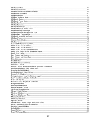Chicken and Rice............................................................................................................................................................374
Chicken Cordon Bleu......................................................................................................................................................374
Chicken Cordon Bleu with Bacon Wrap........................................................................................................................374
Chicken Enchilada Ring.................................................................................................................................................375
Chicken Lasagna.............................................................................................................................................................375
Chicken, Moroccan Style................................................................................................................................................376
Chicken in Butter............................................................................................................................................................376
Chicken in Peanut Sauce................................................................................................................................................376
Chicken Paprika..............................................................................................................................................................377
Chicken Parmesan...........................................................................................................................................................378
Chicken Saltimbocca......................................................................................................................................................378
Chicken Sate with Peanut Sauce....................................................................................................................................379
Chicken Sausage Jambalaya...........................................................................................................................................379
Chicken Supreme With a Harvest Twist.........................................................................................................................380
Chicken Taco Cornbread Pie..........................................................................................................................................381
Chicken & Vegetable Au Gratin.....................................................................................................................................381
Chicken Wings................................................................................................................................................................382
Cilantro Pesto Chicken...................................................................................................................................................382
Clucks n' Spuds...............................................................................................................................................................383
Coconut Chicken and Vegetables...................................................................................................................................383
Dutch Oven Chicken and Rice.......................................................................................................................................384
Dutch Oven Chicken and Rice 2....................................................................................................................................384
Dutch Oven Chicken Enchiladas Verdes........................................................................................................................384
Dutch Oven Fried Chicken, Wrapped in Bacon.............................................................................................................385
Dutch Oven Paella..........................................................................................................................................................385
Easy Chicken and Potatoes.............................................................................................................................................386
Easy Chicken and Potato Bake.......................................................................................................................................386
Enchilada-zagna..............................................................................................................................................................387
Fried Chicken..................................................................................................................................................................387
Fried Chicken (Gluten Free)...........................................................................................................................................388
Grandma's Chicken.........................................................................................................................................................388
Grecian Chicken Breasts Stuffed with Spinach & Feta Cheese.....................................................................................389
Grilled Chicken with Zesty Peanut Sauce......................................................................................................................389
Hawaiian Stuffed Chicken..............................................................................................................................................390
Humboldt County Fried Chicken...................................................................................................................................391
Hunter Style Chicken......................................................................................................................................................391
Karaage (Japanese style fried chicken nuggets).............................................................................................................392
Kate's Sour Cream Chicken Enchiladas.........................................................................................................................392
Killswitch Pad Thai........................................................................................................................................................393
Kristen’s Cheesy Roughin’ It Enchiladas.......................................................................................................................393
Kung Pao Chicken..........................................................................................................................................................394
Lemon Pepper Chicken...................................................................................................................................................394
Lemon Tarragon Chicken...............................................................................................................................................395
Mexican Chicken Lasagna..............................................................................................................................................395
Miriam's Fried Chicken..................................................................................................................................................396
Monterey Chicken...........................................................................................................................................................396
Monterey Chicken and Rice...........................................................................................................................................397
Mozzarella Chicken........................................................................................................................................................397
Oktoberfest Chicken.......................................................................................................................................................398
Opulent Chicken.............................................................................................................................................................398
Oven Roasted Chicken Thighs with Garlic Gravy.........................................................................................................398
Pecan Crusted Boneless Chicken Breast........................................................................................................................399
Peruvian Roasted Chicken..............................................................................................................................................399
Pollo Diablo....................................................................................................................................................................400
Roast Chicken.................................................................................................................................................................400
Roast Chicken and Carrots.............................................................................................................................................401

16

 