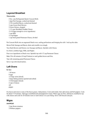 Layered Breakfast
Thruwurkin
2 8oz. cans Refrigerated Quick Crescent Rolls
1 pkg Pork Sausage, cooked and drained
1/2 lb crumbled Bacon, cooked and drained
3 cups frozen Hash Browns
5 Green Onions, chopped
1 1/2 cups Shredded Cheddar Cheese
13-14 Eggs (enough to cover ingredients)
1 cup Milk
1/2 tsp Pepper
1 cup fresh grated Parmesan Cheese, divided
Pat Crescent Rolls into an ungreased Dutch oven, sealing perforations and bringing the rolls 1 inch up the sides.
Brown Pork Sausage and Bacon; drain and crumble over dough.
Toss Hash Browns and Onions over Sausage and Bacon. Sprinkle with Cheese.
In a bowl, combine Eggs, Milk, and Pepper.
Pour over ingredients in Dutch oven. Sprinkle top with 1/2 cup Parmesan Cheese.
Bake 30 to 40 minutes (18 top/9 bottom) or until golden brown and firm.
Top with remaining grated Parmesan Cheese.
Serve it up with sliced melons.

Left Overs
bc toys
1 lb bacon
8 eggs
1/2 large onion [diced]
2 large baking potatoes [peeled and cubed]
1/2 bell pepper [diced]
2 cups of cheese
salt
pepper
Fry bacon and remove some of the bacon grease. Add potatoes. Cook until tender, then add onions and bell peppers. Cook
for about 5-10 minutes. Add eggs scrambled [salt and peppered to taste]. When eggs are firm, add bacon crumbled to top
with cheese and cook for 20 minutes more or until cheese is to your liking. Serve with biscuits and jam.

Migas
dmb90260
2 ripe Roma tomatoes
2 Poblano peppers

166

 
