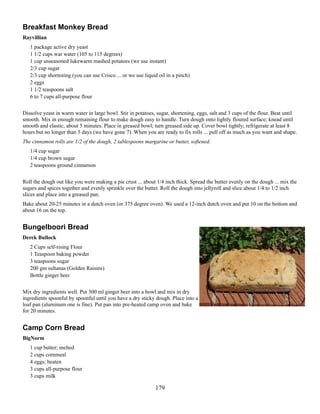 Breakfast Monkey Bread
Rayvillian
1 package active dry yeast
1 1/2 cups war water (105 to 115 degrees)
1 cup unseasoned lukewarm mashed potatoes (we use instant)
2/3 cup sugar
2/3 cup shortening (you can use Crisco ... or we use liquid oil in a pinch)
2 eggs
1 1/2 teaspoons salt
6 to 7 cups all-purpose flour
Dissolve yeast in warm water in large bowl. Stir in potatoes, sugar, shortening, eggs, salt and 3 cups of the flour. Beat until
smooth. Mix in enough remaining flour to make dough easy to handle. Turn dough onto lightly floured surface; knead until
smooth and elastic, about 5 minutes. Place in greased bowl; turn greased side up. Cover bowl tightly; refrigerate at least 8
hours but no longer than 5 days (we have gone 7). When you are ready to fix rolls ... pull off as much as you want and shape.
The cinnamon rolls are 1/2 of the dough, 2 tablespoons margarine or butter, softened.
1/4 cup sugar
1/4 cup brown sugar
2 teaspoons ground cinnamon
Roll the dough out like you were making a pie crust ... about 1/4 inch thick. Spread the butter evenly on the dough ... mix the
sugars and spices together and evenly sprinkle over the butter. Roll the dough into jellyroll and slice about 1/4 to 1/2 inch
slices and place into a greased pan.
Bake about 20-25 minutes in a dutch oven (or 375 degree oven). We used a 12-inch dutch oven and put 10 on the bottom and
about 16 on the top.

Bungelboori Bread
Derek Bullock
2 Cups self-rising Flour
1 Teaspoon baking powder
3 teaspoons sugar
200 gm sultanas (Golden Raisins)
Bottle ginger beer
Mix dry ingredients well. Put 300 ml ginger beer into a bowl and mix in dry
ingredients spoonful by spoonful until you have a dry sticky dough. Place into a
loaf pan (aluminum one is fine). Put pan into pre-heated camp oven and bake
for 20 minutes.

Camp Corn Bread
BigNorm
1 cup butter; melted
2 cups cornmeal
4 eggs; beaten
3 cups all-purpose flour
3 cups milk

179

 