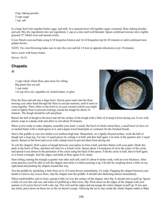 4 tsp. baking powder
2 cups sugar
1 tsp. salt
In a large bowl mix together butter, eggs, and milk. In a separate bowl sift together sugar, cornmeal, flour, baking powder,
and salt. Mix dry ingredients into wet ingredients 1 cup at a time until well blended. Spoon cornbread mixture into a lightly
greased 12" Dutch oven and spread evenly.
Cover Dutch oven and bake using 8-10 briquettes bottom and 14-16 briquettes top for 45 minutes or until cornbread turns
golden brown.
NOTE: For even browning make sure to turn the oven and lid 1/4 turn in opposite directions every 10 minutes.
Serve warm with honey butter.
Serves: 10-12.

Chapatis
J2
2 cups whole wheat flour, plus more for rolling
Big pinch fine sea salt
1 cup water
1/4 cup olive oil, vegetable oil, melted butter, or ghee
Pour the flour and salt into a large bowl. Slowly pour water into the flour,
moving your other hand through the flour in circular motions, until it starts to
come together. Then, either in the bowl or on your counter (which you might
want to lightly flour to prevent sticking), knead the dough for about 10
minutes. The dough should be soft and pliant.
Return the ball of dough to the bowl and rub the surface of the dough with a little oil to keep it from drying out. Cover with
plastic wrap or a damp cloth and allow to rest about 30 minutes.
When you're ready to make chapatis, assemble your tools: a small, flat bowl of whole wheat flour, a small bowl of olive oil
or melted butter with a small spoon in it, and a paper towel-lined plate or container for the finished breads.
Heat a flat griddle or cast iron skillet over medium-high heat. Meanwhile, on a lightly-floured surface, work the ball of
dough into a long log. Cut into 12 equal pieces by cutting it in half, and then half again. Cut each of the quarters into 3 equal
pieces. Return to the bowl and cover with a damp towel to prevent them from drying out.
To roll the chapatis: Roll a piece of dough between your palms to form a ball, and then flatten with your palm. Dunk this
puck in the bowl of flour, and then roll until it's a 4-inch circle. Spoon about 1/4 teaspoon of oil in the center of the circle,
and spread it out almost to the perimeter of the circle using the back of the spoon. Fold the circle in half, then in half again,
so it forms a triangle. Seal the edges, and dunk in flour again if it's sticky.
Start rolling, turning the triangle a quarter turn after each roll, until it's about 6-inches wide, with an even thickness. After
some practice you'll be able to roll the chapati and rotate it without picking it up; I do this by weighing down a little on my
right hand and pushing the chapati around that way.
Test the griddle by sprinkling a little flour on it; if it turns brown immediately, it's ready. Flapping the chapati between your
hands to remove any excess flour, slap the chapati onto the griddle. It should start darkening almost immediately.
When small bubbles start to form, spread a little oil over the surface of the chapati, then flip. It should start to puff up. Spoon
a little oil over this side too, and when it's puffed up a little more, flip. Press down on the edges of the chapati with your
spatula or (if you're brave!) with a dry rag. This will seal the edges and encourage the entire chapati to puff up. If you spot
any holes, press down on those too so the air doesn't escape. Allowing the air to stay inside the whole chapati makes it flaky

180

 