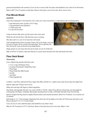 greased and sprinkled with cornmeal. Cover; let rise in warm, draft- free place until doubled in size, about 45 to 60 minutes.
Bake at 400° F for 25 minutes or until done. Remove from pans; cool on wire rack. Slice; toast to serve.

Five Minute Bread
dmb90260
I have been making the 5 min bread for a few weeks now. I have moved from a single batch to the everlasting batch.
3 cups lukewarm water. (I prefer 110-115 deg)
1.5 tsp granulated yeast (2packets)
1.5 Tbsp coarse salt
6.5 cups (28.4oz) flour
Using an electric table mixer, put the yeast in the warm water.
Whisk the salt into the flour. Add when the yeast is working.
Mix them until it is a sort of wet mass but well mixed.
Add to dough bucket and let rise about 2 hours. Put in the fridge, some can
be used in 3 hours. Do not seal the first batch tight. The out gassing will
blow the lid off. I just rest the lid on the dough bucket.
Shape and put on corn meal, flour the top for looks, let rise for 30-60 min.
Bake at 450 for 25 minutes. I put mine directly on a pizza stone and spritz the stone and bread with water.

Flour Sack Bread
Thruwurkin
Uses a Ziplock bag instead of the flour sack.
2 1/2 to 3 cups All-Purpose Flour
1 envelope Fleischmann’s Rapid Rise Yeast
3 Tbsp Sugar
3 Tbsp Nonfat Dry Milk Powder
1 tsp Salt
1 cup Water
3 Tbsp Vegetable Oil
Combine 1 cup Flour, undissolved Yeast, Sugar, Dry Milk, and Salt in a 1-gallon, heavy duty freezer bag with zipper-lock.
Squeeze upper part of bag to force out air.
Shake and work bag with fingers to blend ingredients.
Heat Water and Vegetable Oil until very warm (120 0F to 130 0F). Add to Flour Mixture. Reseal bag; mix thoroughly by
working bag with fingers. Gradually add enough remaining Flour to make a stiff batter that pulls away from the bag.
Remove dough from bag; knead on lightly floured surface until smooth and elastic, about 8 to 10 minutes. Cover and let rest
10 minutes.
Roll dough to 12 x 7-inch rectangle. Beginning from short end, roll up tightly as for jelly roll. Pinch seam and ends to seal.
Place in greased 8 1/2 x 4 1/2 inch loaf pan.
Cover; let rise in warm, draft-free place until doubled in size, about 1 hour.
Bake for 30-35 minutes at 375° F until done. Remove from pan and cool on wire rack. Makes 1 loaf.

187

 