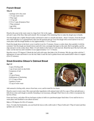 French Bread
Mike B
1 package active dry yeast
1 1/4 cups warm water
1 Tbsp sugar
1 1/2 tsp salt
2 3/4 to 3 cups all-purpose flour
1 Tbsp cornmeal
1 egg white
2 Tbsp cold water
Dissolve the yeast in the warm water in a large bowl. Stir in the sugar,
salt and 2 cups of the flour. Beat until smooth. Stir in enough of the remaining flour to make the dough easy to handle.
Turn the dough onto a lightly floured surface and knead it until it is smooth and elastic - about 5 minutes. Form the dough
into a ball and place it in a greased bowl, then turn the greased side up. Cover the dough with a towel and let it rise in a
warm place until the dough doubles in size (approximately 1 1/2 to 2 hours).
Punch the dough down in the bowl, cover it and let it rest for 15 minutes. Grease a cookie sheet, then sprinkle it with the
cornmeal. Turn the dough out, knead it down and roll it into a rectangle that tapers at the ends. Roll it up tightly, seal the
edge and put it on the cookie sheet. Make 1/4 inch slashes in the load at 2 inch intervals. Brush the top of the loaf with cold
water. Let the loaf rise until it doubles in size (approximately 1 to 1 1/2 hours).
Heat the oven to 375 degrees F. Brush the loaf with cold water, then bake it for 20 minutes. Mix the egg white with the 2
tablespoons of water and brush it over the loaf. Bake it until the loaf is golden brown and sounds hollow when it is tapped
(20 to 25 minutes).

Great-Grandma Gibson's Oatmeal Bread
BigCAT
2 cups of boiling milk
1 cup of oats (steel cut aka Irish)
2 teaspoons of salt
1 egg
1/2 cup of honey
4 tablespoons of shortening
5-5 1/2 cups of flour
2 packets of yeast
1/2 cup of warm water
Add oatmeal to boiling milk, remove from heat, cover, and let stand for two hours.
Dissolve yeast in warm water. Mix yeast and other ingredients with oatmeal (start with five cups of flour and add more a
little bit at a time until dough is smooth). Kneading is not necessary, although I find I have to do a little to incorporate the
last bit of flour.
Form into loaves, and either fill two loaf pans or place in balls on a parchment-paper lined sheet. Cover and let rise in a
warm place until doubled in size (about an hour).
Bake at 350 degrees for 40 to 45 minutes.
Notes: To make the bread pretty, you can brush the loaves with a milk wash (1 Tbsp of milk and 1 Tbsp of water) and then
sprinkle oats over the top.

188

 