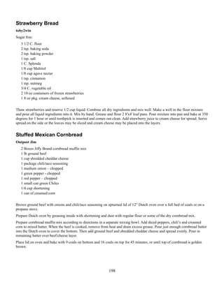 Strawberry Bread
toby2win
Sugar free.
3 1/2 C. flour
2 tsp. baking soda
2 tsp. baking powder
1 tsp. salt
1 C. Splenda
1/8 cup Maltitol
1/8 cup agave nectar
1 tsp. cinnamon
1 tsp. nutmeg
3/4 C. vegetable oil
2 10 oz containers of frozen strawberries
1 8 oz pkg. cream cheese, softened
Thaw strawberries and reserve 1/2 cup liquid. Combine all dry ingredients and mix well. Make a well in the flour mixture
and pour all liquid ingredients into it. Mix by hand. Grease and flour 2 8'x4' loaf pans. Pour mixture into pan and bake at 350
degrees for 1 hour or until toothpick is inserted and comes out clean. Add strawberry juice to cream cheese for spread. Serve
spread on the side or the loaves may be sliced and cream cheese may be placed into the layers.

Stuffed Mexican Cornbread
Outpost Jim
2 Boxes Jiffy Brand cornbread muffin mix
1 lb ground beef
1 cup shredded cheddar cheese
1 package chili/taco seasoning
1 medium onion – chopped
1 green pepper - chopped
1 red pepper – chopped
1 small can green Chiles
1/4 cup shortening
1 can of creamed corn
Brown ground beef with onions and chili/taco seasoning on upturned lid of 12” Dutch oven over a full bed of coals or on a
propane stove.
Prepare Dutch oven by greasing inside with shortening and dust with regular flour or some of the dry cornbread mix.
Prepare cornbread muffin mix according to directions in a separate mixing bowl. Add diced peppers, chili’s and creamed
corn to mixed batter. When the beef is cooked, remove from heat and drain excess grease. Pour just enough cornbread batter
into the Dutch oven to cover the bottom. Then add ground beef and shredded cheddar cheese and spread evenly. Pour in
remaining batter over beef/cheese layer.
Place lid on oven and bake with 9 coals on bottom and 16 coals on top for 45 minutes, or until top of cornbread is golden
brown.

198

 