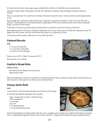 In a large bowl mix water, butter, eggs, sugar, powdered milk, and olive oil. Sprinkle in yeast and gently stir.
Add about 3 cups of flour, wheat gluten, and salt. Stir. Add flour as needed to make soft dough. Knead for about five
minutes.
Place in a greased bowl. Cover and let rise for about 20 minutes. Knead for about 1 minute and let rise until dough doubles
in size.
Divide dough into 3 equal parts. Split each part into 5 equal pieces and form into balls for a total of 15 rolls. Place into a
greased 12 inch Dutch oven. (recommend nonstick cooking spray WITH flour). Kitchen scissors work well for cutting the
dough. Let rise for 30-45 minutes.
Cook using 15 coals on top, placing them touching all the way around in a circle and 9 coals on the bottom.
Bake Approximately 25-35 minutes. Check the temperature in the center of the center roll. When the temperature reads 180
degrees the rolls are done. Turn out of the Dutch Oven, place on a cooling rack, let cool.
You can also use this recipe to make loaves or any other type bread.

Cathead Biscuits
Zelix
2 1/4 cup self-rising flour
1-1/3 cup milk or buttermilk
1/4 cup oil or bacon drippings
Preheat oven to 350° F. Bake 25 minutes at 350° F.
Broil/toast for 1 or 2 minutes.

CeeDub's Bread Rolls
Charlee Turner
Mrs Rhodes Frozen Bread rolls (your choice)
Italian bread crumbs
Melt a few tablespoons of butter in your Dutch oven. Roll bread roll in butter, and then in bread crumbs. Fill the Dutch oven
and set aside in a warm place to rise. Bake as you would any bread.

Cheesy Garlic Rolls
chris
I used a simple 1 lb bread machine dough recipe for this,my first attempt.
In the order listed,add the ingredients to the machine.
1egg + enough water to equal 1 cup(room temp.)
2 TBL vegetable oil
1/3 cup sugar
1 tsp. salt
3 1/2 cups bread flour
1 1/4 tsp. bread machine yeast
Turn the bread machine to 'dough' setting. After the cycle is complete remove dough onto a lightly floured surface and punch
down. I separated the dough into 9 pieces. but next time would do 12. Shape them into balls,leaving any 'gathered' areas to

209

 