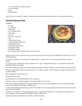 2 1/2 cups of flour mix (recipe is above)
1/2 cup buttermilk
2 eggs
2 tbs shortening
That's it. the only variation I've made is to add corn starch instead of potato starch for more of a southwest style biscuit.

Herbed Oatmeal Rolls
Carolyn™
2 C water
1 C rolled oats
3 Tbsp butter
4-5 C all-purpose flour
2 Tbsp sugar
2 tsp salt
2 pkg. Active dry yeast
1 egg
1 C grated tasty cheese
1 Tbsp grated Parmesan cheese
1 tsp dried basil leaves
1/2 tsp dried oregano leaves
1/2 tsp garlic powder
4 Tbsp butter, melted
extra 1 teaspoon sugar and flour and 1/2 cup warm water
Bring two cups of water to the boil, add 1 cup of oatmeal, take off the heat and stir in 3 tablespoons of butter. Cool to 120 to
120F (Lukewarm).
In a mug put 2 packets of active dry yeast, 1 teaspoon sugar, 1 teaspoon flour, 1/2 cup warm water and leave to form a
sponge.
In a large bowl put 2 Tablespoons sugar, 2 teaspoons salt, 1 egg, 1 cup grated tasty cheese, 4-5 cups flour, the cooled oats
and butter and the yeast sponge.
Mix it all well adding enough flour to enable kneading and knead for about 10 minutes until the dough is smooth and elastic.
Press into a large lightly oiled bowl and put aside in a warm place to double - allow 45 minutes or longer (I usually leave for
a couple of hours).
Melt 4 Tablespoons of butter and cool.
Punch down risen dough.
Knead lightly into a smooth ball and divide into nine pieces.
I lined my camp oven with baking paper or you can just lightly oil a 12" oven.
Place the first lightly kneaded roll in the center and knead the rest of the rolls spacing them evenly around with spreading
room, cover and put in a warm place to double in size.
At this point I heated up my beads using a total of 32 (8 under and 24 on top). Once they had turned white I put 24 on the lid
to get it started heating up.
Get ready in a small bowl 1T of grated Parmesan cheese, 1 teaspoon dried basil leaves, 1/2 teaspoon dried oregano leaves
and 1/2 teaspoon of garlic powder. (May double next time I make them)
Generously brush the doubled rolls with half the cooled melted butter.

213

 