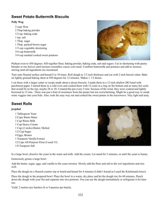 Sweet Potato Buttermilk Biscuits
Polly Wog
2 cups flour
2 Tbsp baking powder
1/2 tsp. baking soda
1 tsp. salt
1 Tbsp. sugar
1 Tbsp. packed brown sugar
1/3 cup vegetable shortening
3/4 cup buttermilk
3/4 cup mashed cooked sweet potatoes
Preheat oven to 450 degrees. Sift together flour, baking powder, baking soda, salt and sugars. Cut in shortening with pastry
blender or two knives until mixture resembles coarse corn meal. Combine buttermilk and potatoes and add to mixture,
stirring until all ingredients are moistened.
Turn onto floured surface and knead 8 to 10 times. Roll dough to 1/2 inch thickness and cut with 2 inch biscuit cutter. Bake
on lightly greased baking sheet at 450 degrees for 12 minutes. Makes 1 1/2 dozen.
I cut these with a larger cutter so recipe made about a dozen biscuits. I made them in a 12 inch shallow DO lined with
parchment paper. I started them in a cold oven and cooked them with 12 coals in a ring on the bottom and as many hot coals
that would fit on the top, maybe 28 or 30. I rotated the pot every 5 min. because of the wind, they were cooked and lightly
browned in 15 min.. There was just a hint of sweetness from the potato but not overwhelming. Might be a good way to sneak
some veggies into your kids. Also, took the easy way out and cooked the sweet potato in the microwave. Very light and tasty.

Sweet Rolls
jeepdad
1 Tablespoon Yeast
2 Cups Warm Water
1 Cup Warm Milk
1 Cup Heavy Cream
1 Cup (2 sticks) Butter, Melted
1/2 Cup Sugar
4 Eggs, Beaten
1 Teaspoon Vanilla Extract
12 Cups All-Purpose Flour (I used 15)
1/8 Teaspoon Salt
In a large bowl, dissolve the yeast in the water and milk. Add the cream. Let stand for 5 minutes, or until the yeast is foamy.
Generously grease a large bowl.
Add the butter, sugar, eggs, and vanilla to the yeast mixture. Slowly add the flour and salt to the wet ingredients and mix
well.
Place the dough on a floured counter top or board and knead for 4 minutes (I didn’t knead as I used the Kitchenaid mixer)
Place the dough in the prepared bowl. Place the bowl in a warm, dry place and let the dough rise for 60 minutes. Punch
down the dough with your fist and separate into two portions. You can use the dough immediately or refrigerate it for later
use.
Yield: 2 melon-size batches (8 or 9 pastries per batch).

222

 
