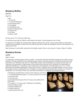 Blueberry Muffins
toby2win
Sugar free.
2 eggs
1 1/3 cup milk
1 1/2 cup fresh blueberries
3 cups all purpose flour
2/3 cup Splenda
2/3 cup Maltitol syrup
4 teaspoons baking powder
1/2 teaspoon salt
1/2 cup butter
2 teaspoon vanilla
Pre-heat oven to 375. Grease the muffin cups.
In a small bowl beat egg well. Blend in milk, Maltitol and vanilla. Coat the blueberries with 1/4 flour.
In a large bowl stir together the remaining flour, Splenda, baking powder and salt. Using a pastry blender cut in the butter
until the mixture resembles cornmeal. Stir in the milk mixture just to moisten dry ingredients; then stir in the blueberries. Fill
muffin cups 3/4 full.
Bake 20 minutes or until muffins spring back when lightly touched. Allow to cool in pan for 5 minutes. Makes 18 muffins.

Blueberry Scones
jeepdad
Makes 8 scones
It is important to work the dough as little as possible—work quickly and knead and fold the dough only the number of times
called for. The butter should be frozen solid before grating. In hot or humid environments, chill the flour mixture and work
bowls before use. While the recipe calls for 2 whole sticks of butter, only 10 tablespoons are actually used (see step 1). If
fresh berries are unavailable, an equal amount of frozen berries (do not defrost) can be substituted. An equal amount of
raspberries, blackberries, or strawberries can be used in place of the blueberries. Cut larger berries into 1/4- to 1/2-inch
pieces before incorporating. Refrigerate or freeze leftover scones, wrapped in foil, in an airtight container. To serve, remove
foil and place scones on a baking sheet in a 375-degree oven. Heat until warmed through and re-crisped, 8 to 10 minutes if
refrigerated, 16 to 20 minutes if frozen. See final step for information on making the scone dough in advance.
16 tablespoons unsalted butter (2 sticks), frozen whole (see note above)
1 1/2 cups fresh blueberries (about 7 1/2 ounces), picked over (see note)
1/2 cup whole milk
1/2 cup sour cream
2 cups unbleached all-purpose flour (10 ounces), plus additional for
work surface
1/2 cup sugar (3 1/2 ounces), plus 1 tablespoon for sprinkling
2 teaspoons baking powder
1/4 teaspoon baking soda
1/2 teaspoon table salt
1 teaspoon grated lemon zest

225

 