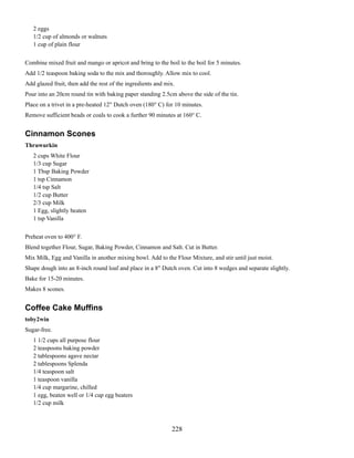 2 eggs
1/2 cup of almonds or walnuts
1 cup of plain flour
Combine mixed fruit and mango or apricot and bring to the boil to the boil for 5 minutes.
Add 1/2 teaspoon baking soda to the mix and thoroughly. Allow mix to cool.
Add glazed fruit, then add the rest of the ingredients and mix.
Pour into an 20cm round tin with baking paper standing 2.5cm above the side of the tin.
Place on a trivet in a pre-heated 12" Dutch oven (180° C) for 10 minutes.
Remove sufficient beads or coals to cook a further 90 minutes at 160° C.

Cinnamon Scones
Thruwurkin
2 cups White Flour
1/3 cup Sugar
1 Tbsp Baking Powder
1 tsp Cinnamon
1/4 tsp Salt
1/2 cup Butter
2/3 cup Milk
1 Egg, slightly beaten
1 tsp Vanilla
Preheat oven to 400° F.
Blend together Flour, Sugar, Baking Powder, Cinnamon and Salt. Cut in Butter.
Mix Milk, Egg and Vanilla in another mixing bowl. Add to the Flour Mixture, and stir until just moist.
Shape dough into an 8-inch round loaf and place in a 8" Dutch oven. Cut into 8 wedges and separate slightly.
Bake for 15-20 minutes.
Makes 8 scones.

Coffee Cake Muffins
toby2win
Sugar-free.
1 1/2 cups all purpose flour
2 teaspoons baking powder
2 tablespoons agave nectar
2 tablespoons Splenda
1/4 teaspoon salt
1 teaspoon vanilla
1/4 cup margarine, chilled
1 egg, beaten well or 1/4 cup egg beaters
1/2 cup milk

228

 