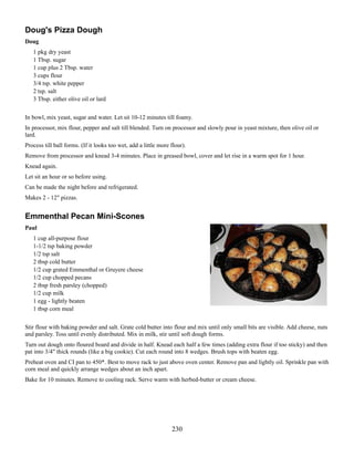 Doug's Pizza Dough
Doug
1 pkg dry yeast
1 Tbsp. sugar
1 cup plus 2 Tbsp. water
3 cups flour
3/4 tsp. white pepper
2 tsp. salt
3 Tbsp. either olive oil or lard
In bowl, mix yeast, sugar and water. Let sit 10-12 minutes till foamy.
In processor, mix flour, pepper and salt till blended. Turn on processor and slowly pour in yeast mixture, then olive oil or
lard.
Process till ball forms. (If it looks too wet, add a little more flour).
Remove from processor and knead 3-4 minutes. Place in greased bowl, cover and let rise in a warm spot for 1 hour.
Knead again.
Let sit an hour or so before using.
Can be made the night before and refrigerated.
Makes 2 - 12" pizzas.

Emmenthal Pecan Mini-Scones
Paul
1 cup all-purpose flour
1-1/2 tsp baking powder
1/2 tsp salt
2 tbsp cold butter
1/2 cup grated Emmenthal or Gruyere cheese
1/2 cup chopped pecans
2 tbsp fresh parsley (chopped)
1/2 cup milk
1 egg - lightly beaten
1 tbsp corn meal
Stir flour with baking powder and salt. Grate cold butter into flour and mix until only small bits are visible. Add cheese, nuts
and parsley. Toss until evenly distributed. Mix in milk, stir until soft dough forms.
Turn out dough onto floured board and divide in half. Knead each half a few times (adding extra flour if too sticky) and then
pat into 3/4" thick rounds (like a big cookie). Cut each round into 8 wedges. Brush tops with beaten egg.
Preheat oven and CI pan to 450*. Best to move rack to just above oven center. Remove pan and lightly oil. Sprinkle pan with
corn meal and quickly arrange wedges about an inch apart.
Bake for 10 minutes. Remove to cooling rack. Serve warm with herbed-butter or cream cheese.

230

 