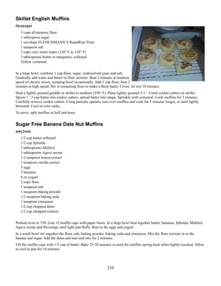 Skillet English Muffins
Oysterpot
3 cups all-purpose flour
1 tablespoon sugar
1 envelope FLEISCHMANN’S RapidRise Yeast
1 teaspoon salt
2 cups very warm water (120° F to 130° F)
3 tablespoons butter or margarine, softened
Yellow cornmeal
In a large bowl, combine 1 cup flour, sugar, undissolved yeast and salt.
Gradually add water and butter to flour mixture. Beat 2 minutes at medium
speed of electric mixer, scraping bowl occasionally. Add 1 cup flour; beat 2
minutes at high speed. Stir in remaining flour to make a thick batter. Cover; let rest 10 minutes.
Heat a lightly greased griddle or skillet to medium (350° F). Place lightly greased 3-1 / 2-inch cookie cutters on skillet.
Spoon 1 / 3 cup batter into cookie cutters; spread batter into shape. Sprinkle with cornmeal. Cook muffins for 5 minutes.
Carefully remove cookie cutters. Using pancake spatula, turn over muffins and cook for 5 minutes longer, or until lightly
browned. Cool on wire racks.
To serve, split muffins in half and toast.

Sugar Free Banana Date Nut Muffins
toby2win
1/2 cup butter softened
1/2 cup Splenda
3 tablespoons Maltitol
3 tablespoons Agave nectar
1/2 teaspoon lemon extract
1 teaspoon vanilla extract
3 eggs
2 bananas
8 oz yogurt
2 cups flour
1 teaspoon salt
1 teaspoon baking powder
1/2 teaspoon baking soda
1 teaspoon cinnamon
1/2 cup chopped dates
1/2 cup chopped walnuts
Preheat oven to 350. Line 12 muffin cups with paper liners. In a large bowl beat together butter, bananas, Splenda, Maltitol,
Agave nectar and flavorings until light and fluffy. Beat in the eggs and yogurt.
In a small bowl stir together the flour, salt, baking powder, baking soda and cinnamon. Mix the flour mixture in to the
banana and sugar. Add the dates and nuts and mix for 2 minutes.
Fill the muffin cups with 1/3 cup of batter. Bake 25-30 minutes or until the muffins spring back when lightly touched. Allow
to cool in pan for 10 minutes.

239

 