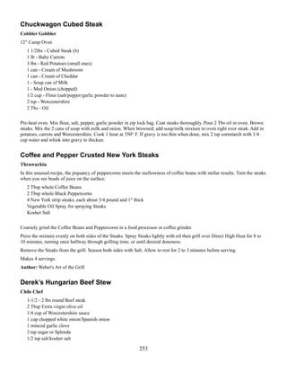 Chuckwagon Cubed Steak
Cobbler Gobbler
12" Camp Oven
1 1/2lbs - Cubed Steak (6)
1 lb - Baby Carrots
3 lbs - Red Potatoes (small ones)
1 can - Cream of Mushroom
1 can - Cream of Cheddar
1 - Soup can of Milk
1 - Med Onion (chopped)
1/2 cup - Flour (salt/pepper/garlic powder to taste)
2 tsp - Worcestershire
2 Tbs - Oil
Pre-heat oven. Mix flour, salt, pepper, garlic powder in zip lock bag. Coat steaks thoroughly. Pour 2 Tbs oil in oven. Brown
steaks. Mix the 2 cans of soup with milk and onion. When browned, add soup/milk mixture to oven right over steak. Add in
potatoes, carrots and Worcestershire. Cook 1 hour at 350° F. If gravy is too thin when done, mix 2 tsp cornstarch with 1/4
cup water and whisk into gravy to thicken.

Coffee and Pepper Crusted New York Steaks
Thruwurkin
In this unusual recipe, the piquancy of peppercorns meets the mellowness of coffee beans with stellar results. Turn the steaks
when you see beads of juice on the surface.
2 Tbsp whole Coffee Beans
2 Tbsp whole Black Peppercorns
4 New York strip steaks, each about 3/4 pound and 1" thick
Vegetable Oil Spray for spraying Steaks
Kosher Salt
Coarsely grind the Coffee Beans and Peppercorns in a food processor or coffee grinder.
Press the mixture evenly on both sides of the Steaks. Spray Steaks lightly with oil then grill over Direct High Heat for 8 to
10 minutes, turning once halfway through grilling time, or until desired doneness.
Remove the Steaks from the grill. Season both sides with Salt. Allow to rest for 2 to 3 minutes before serving.
Makes 4 servings.
Author: Weber's Art of the Grill

Derek’s Hungarian Beef Stew
Chile Chef
1-1/2 - 2 lbs round Beef steak
2 Tbsp Extra virgin olive oil
1/4 cup of Worcestershire sauce
1 cup chopped white onion/Spanish onion
1 minced garlic clove
2 tsp sugar or Splenda
1/2 tsp salt/kosher salt

253

 