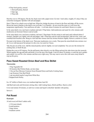 4 Tbsp fresh parsley, minced
1 sheet puff pastry, thawed
1 large egg
2 Tbsp milk
Heat the oven to 350 degrees. Pat dry the chuck roast with a paper towel. Cut into 1 inch cubes, roughly. It’s okay if they are
somewhat rectangular. Sprinkle with salt and pepper.
Heat 3 Tbsp oil in a dutch oven on high heat. When hot, dredge the pieces of meat in the flour and shake off the excess.
Brown the meat in batches in the dutch oven (will take 3 or 4 batches—do not crowd the meat or it will lower the
temperature significantly). Turn and brown all sides – it will take about 4 minutes for each batch. Remove to a plate.
In the same dutch oven, turn heat to medium and melt 2 Tbsp butter. Add mushrooms and sauté for a few minutes until
mushrooms are browned. Remove and set aside.
In the same dutch oven, turn heat to medium, and melt 3 Tbsp butter. Put the onions in and sauté until softened (about 3
minutes). Sprinkle very lightly with salt and pepper. Add 3 Tbsp flour and stir until incorporated. Add red wine, water, and
crumbled beef bouillon cube. Bring to a boil and then simmer until the mixture thickens slightly. Remove contents to a bowl.
Put meat in the bottom of the dutch oven. Then pour mushrooms over, evenly. Then pour the onion/broth/wine mixture over
all. Cover with heat proof lid and put it in the oven. Let cook for 2 hours.
Take the pan out of the oven. Add the minced parsley and stir slightly. Let cool completely. You can save the mixture for
cooking later, or finish the pie.
Preheat the oven to 425 degrees. Put the puff pastry sheet directly over the filling and tuck the sides down into the casserole.
Whisk together the egg and milk and brush it over the top of the dough. Cook for about 30 minutes, or until the top is golden
and cooked. Let cool for a few minutes and then serve right away. You may want to serve this with some crusty bread to
mop up the gravy.

Pace Sweet Roasted Onion Beef and Rice Skillet
Thruwurkin
1 Tbsp Vegetable Oil
1 lb boneless Beef Sirloin Steak, cut into strips
1 14oz jar Pace Mexican Creations Sweet Roasted Onion and Garlic Cooking Sauce
1 cup Swanson Clear Beef Broth
1 cup uncooked regular Long-Grain White Rice
Chopped fresh Parsley
In a 10" skillet or Dutch oven, over medium-high heat, heat Oil.
Add Beef and cook until browned, stirring often. Add Cooking Sauce, Broth and Rice. Heat to a boil.
Cover and simmer 20 minutes, or until rice is done and liquid is absorbed. Sprinkle with parsley.
Serves 4.

Pot Roast
Oysterpot
10 inch oven (will feed 3 adults well)
1-3 lb roast (chuck)
8 small potatoes
3 large onions
6 medium carrots

264

 
