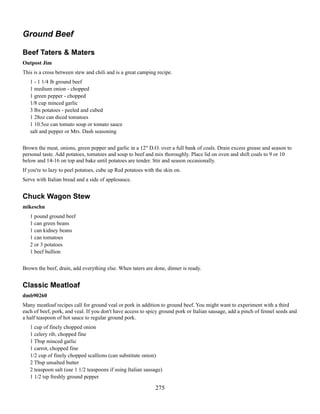 Ground Beef
Beef Taters & Maters
Outpost Jim
This is a cross between stew and chili and is a great camping recipe.
1 - 1 1/4 lb ground beef
1 medium onion - chopped
1 green pepper - chopped
1/8 cup minced garlic
3 lbs potatoes - peeled and cubed
1 28oz can diced tomatoes
1 10.5oz can tomato soup or tomato sauce
salt and pepper or Mrs. Dash seasoning
Brown the meat, onions, green pepper and garlic in a 12" D.O. over a full bank of coals. Drain excess grease and season to
personal taste. Add potatoes, tomatoes and soup to beef and mix thoroughly. Place lid on oven and shift coals to 9 or 10
below and 14-16 on top and bake until potatoes are tender. Stir and season occasionally.
If you're to lazy to peel potatoes, cube up Red potatoes with the skin on.
Serve with Italian bread and a side of applesauce.

Chuck Wagon Stew
mikeschn
1 pound ground beef
1 can green beans
1 can kidney beans
1 can tomatoes
2 or 3 potatoes
1 beef bullion
Brown the beef, drain, add everything else. When taters are done, dinner is ready.

Classic Meatloaf
dmb90260
Many meatloaf recipes call for ground veal or pork in addition to ground beef. You might want to experiment with a third
each of beef, pork, and veal. If you don't have access to spicy ground pork or Italian sausage, add a pinch of fennel seeds and
a half teaspoon of hot sauce to regular ground pork.
1 cup of finely chopped onion
1 celery rib, chopped fine
1 Tbsp minced garlic
1 carrot, chopped fine
1/2 cup of finely chopped scallions (can substitute onion)
2 Tbsp unsalted butter
2 teaspoon salt (use 1 1/2 teaspoons if using Italian sausage)
1 1/2 tsp freshly ground pepper

275

 