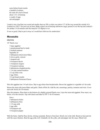 some Italian bread crumbs
a handful of saltines
the ends off a loaf of bread
about 1/2 C of ketchup
a couple of eggs
salt and pepper
I made it into a loaf that was round and smaller than my DO, so there was about 1/2" all the way around the outside of it.
Cooked it at 350° F for just over an hour. Made a glaze out of ketchup and brown sugar, poured it over the top and cooked it
for another 15-20 minutes until the temp hit 155 degrees or so.
It was so good, I had to put it away so I would have leftovers for sandwiches!

Moussaka
toby2win
10" Dutch oven
1 large eggplant
1 pound ground beef or lamb
2 medium potatoes
Vegetable oil
3 tablespoons dried onion flakes
2 cloves garlic, minced
1 teaspoon salt
1/4 teaspoon thyme
1.4 teaspoon oregano
1/4 teaspoon nutmeg
2 tablespoons chopped parsley
1 1/4 cups canned tomatoes
1/2 cup white wine
2 egg whites
1/2 cup bread crumbs
2 tablespoons Parmesan Cheese
Slice the eggplant into 1/4 inch slices. Dip in egg whites then breadcrumbs. Brown the eggplant in vegetable oil. Set aside.
Brown the meat with onion flakes and garlic. Drain off the fat. Add the salt, seasonings, parsley, tomatoes and wine. Cover
and cook slowly for 30 minutes.
Slice the potatoes. Place them in the bottom of a slightly greased Dutch oven. Layer the meat and eggplant. Pour sauce; see
below, over this mixture. Top with cheese and bake at 350° F. for 45 minutes.
Sauce:
3 tablespoons butter
3 tablespoons flour
1 1/2 cups milk
2 egg yolks
1/4 teaspoon salt
1/4 teaspoon pepper
Melt the butter. Add the flour slowly, stirring constantly. Remove from heat. Slowly stir in the milk. Return to heat and stir
until the sauce thickens. Beat the egg yolks well. Gradually stir the yolks, salt and pepper into the sauce. Blend well.

286

 