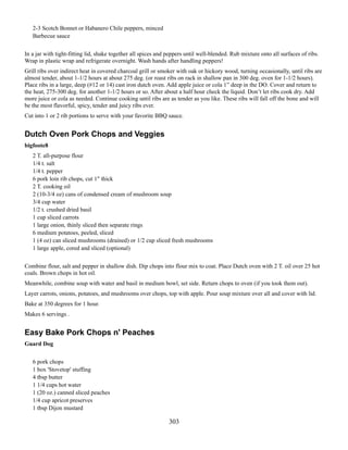 2-3 Scotch Bonnet or Habanero Chile peppers, minced
Barbecue sauce
In a jar with tight-fitting lid, shake together all spices and peppers until well-blended. Rub mixture onto all surfaces of ribs.
Wrap in plastic wrap and refrigerate overnight. Wash hands after handling peppers!
Grill ribs over indirect heat in covered charcoal grill or smoker with oak or hickory wood, turning occasionally, until ribs are
almost tender, about 1-1/2 hours at about 275 deg. (or roast ribs on rack in shallow pan in 300 deg. oven for 1-1/2 hours).
Place ribs in a large, deep (#12 or 14) cast iron dutch oven. Add apple juice or cola 1” deep in the DO. Cover and return to
the heat, 275-300 deg. for another 1-1/2 hours or so. After about a half hour check the liquid. Don’t let ribs cook dry. Add
more juice or cola as needed. Continue cooking until ribs are as tender as you like. These ribs will fall off the bone and will
be the most flavorful, spicy, tender and juicy ribs ever.
Cut into 1 or 2 rib portions to serve with your favorite BBQ sauce.

Dutch Oven Pork Chops and Veggies
bigfoote8
2 T. all-purpose flour
1/4 t. salt
1/4 t. pepper
6 pork loin rib chops, cut 1" thick
2 T. cooking oil
2 (10-3/4 oz) cans of condensed cream of mushroom soup
3/4 cup water
1/2 t. crushed dried basil
1 cup sliced carrots
1 large onion, thinly sliced then separate rings
6 medium potatoes, peeled, sliced
1 (4 oz) can sliced mushrooms (drained) or 1/2 cup sliced fresh mushrooms
1 large apple, cored and sliced (optional)
Combine flour, salt and pepper in shallow dish. Dip chops into flour mix to coat. Place Dutch oven with 2 T. oil over 25 hot
coals. Brown chops in hot oil.
Meanwhile, combine soup with water and basil in medium bowl, set side. Return chops to oven (if you took them out).
Layer carrots, onions, potatoes, and mushrooms over chops, top with apple. Pour soup mixture over all and cover with lid.
Bake at 350 degrees for 1 hour.
Makes 6 servings .

Easy Bake Pork Chops n' Peaches
Guard Dog
6 pork chops
1 box 'Stovetop' stuffing
4 tbsp butter
1 1/4 cups hot water
1 (20 oz.) canned sliced peaches
1/4 cup apricot preserves
1 tbsp Dijon mustard

303

 