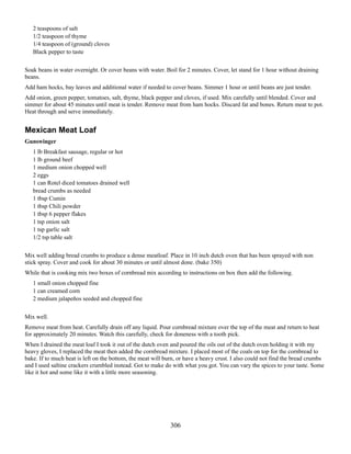 2 teaspoons of salt
1/2 teaspoon of thyme
1/4 teaspoon of (ground) cloves
Black pepper to taste
Soak beans in water overnight. Or cover beans with water. Boil for 2 minutes. Cover, let stand for 1 hour without draining
beans.
Add ham hocks, bay leaves and additional water if needed to cover beans. Simmer 1 hour or until beans are just tender.
Add onion, green pepper, tomatoes, salt, thyme, black pepper and cloves, if used. Mix carefully until blended. Cover and
simmer for about 45 minutes until meat is tender. Remove meat from ham hocks. Discard fat and bones. Return meat to pot.
Heat through and serve immediately.

Mexican Meat Loaf
Gunswinger
1 lb Breakfast sausage, regular or hot
1 lb ground beef
1 medium onion chopped well
2 eggs
1 can Rotel diced tomatoes drained well
bread crumbs as needed
1 tbsp Cumin
1 tbsp Chili powder
1 tbsp 6 pepper flakes
1 tsp onion salt
1 tsp garlic salt
1/2 tsp table salt
Mix well adding bread crumbs to produce a dense meatloaf. Place in 10 inch dutch oven that has been sprayed with non
stick spray. Cover and cook for about 30 minutes or until almost done. (bake 350)
While that is cooking mix two boxes of cornbread mix according to instructions on box then add the following.
1 small onion chopped fine
1 can creamed corn
2 medium jalapeños seeded and chopped fine
Mix well.
Remove meat from heat. Carefully drain off any liquid. Pour cornbread mixture over the top of the meat and return to heat
for approximately 20 minutes. Watch this carefully, check for doneness with a tooth pick.
When I drained the meat loaf I took it out of the dutch oven and poured the oils out of the dutch oven holding it with my
heavy gloves, I replaced the meat then added the cornbread mixture. I placed most of the coals on top for the cornbread to
bake. If to much heat is left on the bottom, the meat will burn, or have a heavy crust. I also could not find the bread crumbs
and I used saltine crackers crumbled instead. Got to make do with what you got. You can vary the spices to your taste. Some
like it hot and some like it with a little more seasoning.

306

 