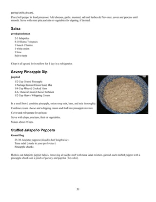 paring knife; discard.
Place bell pepper in food processor. Add cheeses, garlic, mustard, salt and herbes de Provence; cover and process until
smooth. Serve with mini pita pockets or vegetables for dipping, if desired.

Salsa
greekspeedoman
2-3 Jalapeños
8-10 Roma Tomatoes
1 bunch Cilantro
1 white onion
1 lime
Salt to taste
Chop it all up and let it mellow for 1 day in a refrigerator.

Savory Pineapple Dip
jeepdad
1/2 Cup Grated Pineapple
1 Package Instant Onion Soup Mix
1/4 Cup Minced Cooked Ham
4-6- Ounces Cream Cheese Softened
1/2 Cup Heavy Whipping Cream
In a small bowl, combine pineapple, onion soup mix, ham, and mix thoroughly.
Combine cream cheese and whipping cream and fold into pineapple mixture.
Cover and refrigerate for an hour.
Serve with chips, crackers, fruit or vegetables.
Makes about 2 Cups.

Stuffed Jalapeño Poppers
Guard Dog
25-30 Jalapeño peppers (sliced in half lengthwise)
Tuna salad ( made to your preference )
Pineapple chunks
Hollow out Jalapeño pepper halves, removing all seeds; stuff with tuna salad mixture, garnish each stuffed pepper with a
pineapple chunk and a pinch of parsley and paprika (for color).

31

 