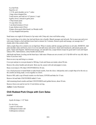 4 oz Salt Pork
Veg/olive oil
1 1/2 lb. pork shoulder cut in 1" cubes
1 large onion chopped fine
2 med carrots, peel and cut 1/4" pieces ( 1 cup)
4 garlic cloves, minced or garlic press
1 Tbsp tomato paste
1/2 cup white wine
1 can diced tomatoes (14 oz)
4 cups chicken stock (32oz)
4 larges slices good white bread ( no Wonder stuff)
1/2 cup chopped fresh parsley
Soak beans over night (8-24 hours) in 3qt water with 2 tbsp salt, rinse well before using.
Use a muslin bag or tie celery, bay leaf and thyme into a bundle. Blanch sausages and salt pork. Put in sauce pan and cover
with water, bring to a boil and then lower heat to simmer for 5 minutes. Remove pork and sausage, cut sausage into 1"
chunks after it has cooled a little.
Add a couple tbsp oil to a dutch oven on high heat. When it smokes add the sausage and brown on all sides. REMOVE. Add
pork shoulder cubes and brown, leave it in oven and add onion and carrots. Sauté until translucent, add tomato paste and
garlic. Sauté until fragrant. Add browned sausage, stir and add wine, scrape bottom of pan for good stuff. Cook until liquid
reduces 50%. Add tomatoes, celery bundle and salt pork.
Add broth and beans, leveling out the bean layer. Add water if beans are not covered. (A 5.5 Qt DO will be very full, 6Qt is
better if you have one)
Heat on stove top and bring to a simmer.
Cover pot and put in oven pre-heated to 300 deg. Cook until beans are tender, about 90 min.
Remove the celery bundle and salt pork. Skim any fat, season with salt and pepper to taste.
Raise oven temp to 350, bake UNCOVERED for 20 min.
Use a food processor w/metal blade to make bread crumbs, from the slices. Add parsley and a couple tbsp oil to the mix as
the crumbs are being made. or toss together in a bowl.
Remove DO, add a cup of bread crumbs over the beans, COVER and bake for 15 min.
Remove lid and bake UNCOVERED added 15 min.
Add remaining bread crumbs and bake UNCOVERED until golden brown, about 30 min.
Remove from oven and let rest for 15 min before serving.
Author: Cooks Illustrated

Chili Rubbed Pork Chops with Corn Salsa
jeepdad
4 pork rib chops, 1 1/2" thick
For the brine:
1 quart of cold water
2 tablespoons kosher salt
2 tablespoons molasses

321

 