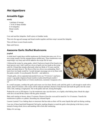 Hot Appetizers
Armadillo Eggs
mandy
1 package of sausage
1 16 0z of sharp cheddar
6-10 Jalapeños
Bread crumbs
1 egg
Core and seed the Jalapeños. Stuff a piece of cheddar inside.
Then mix the egg and sausage and bread crumbs together and then wrap it around the Jalapeño.
Then roll them in more bread crumbs.
Bake until brown.

Awesome Garlic Stuffed Mushrooms
jeepdad
A while back I made these stuffed mushrooms for friends that came over. It is a
new recipe usually I do the sausage/cheese stuffed ones. These mushrooms were
surprisingly very tasty and will be added to the recipe file for sure.
I followed the recipe by using panko, which I had never heard of but found at my
local grocery store. And I used two cloves of garlic not two heads as the recipe
calls for. I found that mistake afterwards when my Bride of 18 years read the
recipe and asked about it. The flavor of the two cloves was outstanding. Don’t
know how two heads would be. I would strongly encourage you to try these with
the panko crumbs. It was pleasantly flavorful….and addictive.
2 heads garlic, cloves separated and peeled (I now use 7-9 cloves) 1 cup heavy
cream 1 cup panko (Japanese bread crumbs) or plain dried bread crumbs I
teaspoon salt 24 large button or Crimini mushrooms, stemmed 2 teaspoons olive
oil.
In a small saucepan, combine the garlic and cream over low heat. Slowly cook until the garlic is soft enough to mash with a
spoon, about 45 minutes. (The cream will be reduced and thick.) Remove from the heat and mash the garlic into the cream
with a fork, making a rough puree. Stir in the panko and salt, mixing thoroughly.
Preheat the oven to 450 degrees. Lay the mushroom caps, top side down, on a lightly oiled baking sheet. Brush the edges
with olive oil and fill the centers with the garlic mixtures.
Bake until starting to brown, about 15 minutes. Remove from the oven and let stand for 5 to 10 minutes. Transfer the
mushrooms to plates or a platter, discarding any released liquid.
Lessons Learned: Use a baking sheet or stoneware that has sides as there will be some liquids that spill out during cooking.
I use one of those hand held Pampered Chef garlic mashing thingies to mash the garlic when placing in the heavy cream
instead of using whole cloves and mashing with a fork after simmering.
Makes 4-6 servings.

34

 