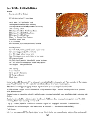 Beef Brisket Chili with Beans
jeepdad
Your favorite rub for Brisket
4-5 lb brisket cut into 3/8 inch cubes
1 12oz bottle Dos Equis Amber Beer
2 small packets of Sazon Goya Seasoning
2 envelopes McCormick’s Original Chili Seasoning
Chili Seasoning to taste
2 16 oz cans Bush Dark Red Kidney Beans
2 16 oz cans Bush Light Kidney Beans
2 16 oz cans Bush Black Beans
2 Cans Fire Roasted Diced Tomatoes
1 small can tomato paste
32 oz Beef broth
bottle Spicy V8 juice (use as a thinner if needed)
Fresh Ingredients
1-3 whole fresh jalapeño peppers (adjust to your taste)
1-2 Serrano peppers (adjust to your taste)
1 red chili pepper (adjust to your taste)
1 can chipotle peppers in adobo (adjust to your taste)
1/2 lb bacon chopped
1 lb finely diced chorizo (I use andouille instead at times)
1 1/2 med onion finely chopped or pulsed in a processor
2 bell peppers 1 red 1 yellow diced
Chili Topping
16 oz sour cream
1-2 lbs grated 4 cheese mix
1-2 Tbsp ground cumin
2 fresh limes
Smoke brisket at 225 degrees to 190 or so internal (want a little bite left before cubed up). Place pan under the flat to catch
juices. Once brisket hits 185-190 wrap in foil to rest for two hours. Reserve any remaining juice.
While brisket is resting you may prep the fresh ingredients then zip lock or Tupperware until needed.
In dutch oven add chopped bacon. Remove bacon adding onions and couple Tbsp chili seasoning to the bacon grease to
sweat. Remove onions.
Dice and brown the chorizo (or andouille) add bell peppers, onion and bacon back to pot with McCormick’s seasoning. Add
the beer.
Dice the brisket and add to pot (and any juice from brisket). Add beans, diced tomatoes, tomato paste, 2 more Tbsp Chili
Seasoning, Sazon Goya seasoning, add beef broth.
Chop up 3 chipotle peppers in adobo sauce. Float fresh jalapeño and hot peppers and simmer for 30-60 minutes.
Dump chili into an aluminum pan. Place in smoker for 90 minutes at 225 with a small chunk of hickory.
Chili Topping
Mix 16 oz sour cream and 1 Tbsp Cumin (adjust to your liking). Unlike sour cream alone the addition of the cumin actually

342

 