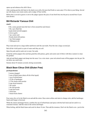 opens up and enhances the chili's flavor.
After smoking put the chili back in the dutch oven with a bit more beef broth or some spicy V8 to thin to your liking. Served
up with cheese, sour cream cumin, and a wedge of flour tortilla.
Before this is served to guests or sent to the judges squeeze the juice of one fresh lime into the pot (a second lime if your
taste dictate).

Bill Richards' Famous Chili
stan41
8 lbs. coarse ground meat (the best is from around the neck bones)
3 lbs. suet ( Beef fat)
4 pods dried red chili peppers
6 cloves garlic
1 tsp. cumin seed
10 pods dried chili petines
1 tsp. black pepper
1 Tablespoon salt
Place meat and suet in a large skillet and brown until the suet melts. Pour this into a large covered pot.
Boil all the 4 chili pods in a pint of water until they are soft.
Open the pods and let seeds out in water. Set aside.
Grind the red hot peppers first and then grind the chili petines, garlic and cumin seed. (Follow with three crackers to clean
the grinder)
Add salt and black pepper and dump into the meat. Use a wire strain - pour red colored water off the peppers into the pot. Do
not allow any seed in pot.
Simmer about 45 minutes covered, stirring occasionally.

Black Bean Citrus Chili (Gluten Free)
greekspeedoman
2 onions chopped
3 cans of black beans (drain off all of the liquid)
1 can of refried beans
1.25 lbs of hamburger
1-2 Tbs Ancho chile powder
2 cups diced tomatoes
1 tbs cumin
1 tbs chili powder
3 cups beef stock
1 fresh lime
1 bunch fresh cilantro
Pour some olive oil in the Dutch oven and add the onion. Once onion softens and starts to change color, add the hamburger.
Sauté until burger is browned.
While the onions and burger brown, combine the can of refried beans and spices with the beef stock and stir until it is a
consistent mixture. Add this stock to the onions and burger.
When boiling, add the black beans and cook for about 10 min. Then add the tomatoes. Don't stir the Dutch oven - just let the

343

 