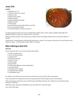 Jerky Chili
jeepdad
4 tablespoon olive oil
1-2 medium yellow onion, diced
2 teaspoon cumin
2 teaspoon dried oregano
2 teaspoon paprika
1 teaspoon ground black pepper
3 jalapeño, minced
1-2 lb beef jerky
4 cans chili beans (various kinds whatever you like)
28 ounce can crushed tomatoes
16 ounce Beef Broth (or whatever you have)
In a large saucepan, heat the olive oil over medium-high. Add the onion, cumin, oregano, paprika, black pepper and
jalapeños Sauté for 5 minutes, or until the onion is very tender.
Meanwhile, place the jerky in the food processor and pulse until well chopped. Add the jerky to the pan and sauté for 3
minutes.
Add the beans, crushed tomatoes and beef broth then bring to a simmer. Cover the pan, reduce heat to low and simmer for 60
minutes or longer….until the jerky is tender. Makes 12 servings.

Mike's Michigan Red Chili
mikeschn
(not too spicy, but leaves a nice warm sensation after eating!)
1 can (29 oz) tomato sauce
1 can (29 oz) diced tomatoes
1 cup diced onion
1/2 tbs Italian seasoning
1/2 lb bacon, diced
1 lb bulk sausage
1 lb ground beef
1/2 bottle smoky BBQ sauce (Sweet Baby Rays)
1/2 cup chili powder
2 cans kidney beans, drained
2 oz dark chocolate, chopped
1/2 tsp Habanero sauce
In a skillet over medium heat, brown the bacon and sauté the onion until clear. Place into large pot.
In the same skillet over medium heat, brown the sausage and beef, drain and place into the same large pot.
In the same large pot, add tomato sauce, diced tomatoes and Italian seasoning. Stir in barbecue sauce and chili powder.
Simmer for 30 minutes.
Add kidney beans, chocolate, and Habanero sauce and simmer for 10 minutes longer.
Serve with tortilla chips.

352

 