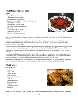 Fried Mac and Cheese Balls
jeepdad
1 pound elbow macaroni
2 tablespoons unsalted butter
2 tablespoons all-purpose flour
2 cups milk, warmed, plus 2 tablespoons for egg wash
1 pound grated Cheddar
1 pound grated smoked Gouda
Salt and freshly ground black pepper
2 large eggs
3 cups seasoned bread crumbs
Vegetable oil, for frying
Marinara or Alfredo sauce, to serve
Cook the macaroni according to package instructions. Drain and rinse with cold water to stop the cooking. Drain again and
set aside.
In a saucepan, melt the butter over medium heat. Sprinkle the flour into the butter and stir it with a whisk. Cook for 2
minutes. Whisk the warmed milk into the flour mixture, working out any lumps. Cook until the sauce thickens, about 2
minutes, or however long it takes.
Remove from the heat, add the cheeses, and stir until melted and smooth; season with salt and pepper. Fold the cheese sauce
into macaroni. Pour the mac and cheese into a shallow pan and refrigerate until cold, at least 2 hours, or overnight.
Shape the cold mac and cheese into meatball-sized balls and place them onto a waxed paper-lined tray. Freeze the balls
overnight.
Beat the eggs and 2 tablespoons milk together to form an egg wash and pour it into a shallow bowl. Put the bread crumbs
into another shallow bowl. Remove the mac and cheese balls from the freezer. Dip the frozen balls into the egg wash then
into the bread crumbs. Fry the balls or put the balls back into the freezer until you are ready to fry.
Heat the oil in a deep-fat fryer to 350 degrees F. Fry the mac and cheese balls until they are golden brown and center is hot,
about 3-5 minutes. Serve hot with your favorite marinara or Alfredo sauce or combination or both for dipping.

Fried Pickles
greekspeedoman
1 egg
3/4 cup milk
2 tbs of cayenne
1 cup cornstarch
1 cup yellow cornmeal
2 Tbs dill
2 teaspoons paprika
2 tsp black pepper
1 tsp salt
36 dill pickle slices
Canola oil
Beat egg and milk together in a bowl. In another dish, mix the cornstarch and cornmeal with the cayenne, dill, paprika, salt

37

 