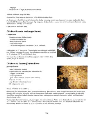1 tsp ginger
cut up chicken - 4 thighs, 6 drumstick and 1 breast
Marinate chicken in fridge for 24 hrs.
Remove from fridge about an hour before frying. Place on rack to drain.
As the chicken will still be covered in buttermilk - dredge in coating mixture and place on a wax-paper lined cookie sheet.
Let sit for 10-15 minutes. Beat three eggs. Dip in egg and dredge chicken a second time in the coating mix. Return to cookie
sheet and place in fridge for 10 minutes.
Cook at 350° F in oil until done.

Chicken Breasts In Orange Sauce
Corona~Barb
6 boneless, skinless chicken breasts
1 envelope onion soup mix
1/4 cup fresh thyme leaves
1/2 cup sliced onions
1 Can frozen orange juice concentrate -- (6 oz.) undiluted
Place chicken in 12" dutch oven. Combine soup mix and thyme and sprinkle
over chicken. Lay onion slices over that and spoon orange juice on top. Cook
for 45 minutes at 350° F until chicken is done.
You could also cut the chicken into bite-size pieces and it would be done
quicker, maybe 30 minutes.

Chicken ala Queen (Gluten Free)
greekspeedoman
2 lbs of cubed fresh chicken
4 cups of uncooked Macaroni (corn noodles for me)
1 chopped yellow onion
1/2 cup vegetable oil
1 quart canned tomatoes (ours are home canned)
2 1/2 cups of water
1 cup shredded extra sharp cheddar
Salt and pepper to taste
Preheat 10" Dutch Oven to 350° F.
Once ready, pour the oil into the Dutch oven and let it heat up. When the oil is warm, dump in the onions and dry macaroni
noodles. This will soften the onions and crisp the macaroni to add some crunch to the dish. Plus it will keep the macaroni
from falling apart when cooked. Once the macaroni starts to change color, dump in the chicken and stir until the chicken
starts to change color.
Then dump in the water, tomatoes, salt, and pepper. Stir until well mixed. Put the lid on the Dutch oven and leave to boil for
10-15 minutes. At the end of the 10-15 minutes, remove the Dutch oven from the coals, take the lid off and sprinkle the
cheese on top. Replace the lid and let sit for 2-3 minutes or until the cheese is melted.

371

 