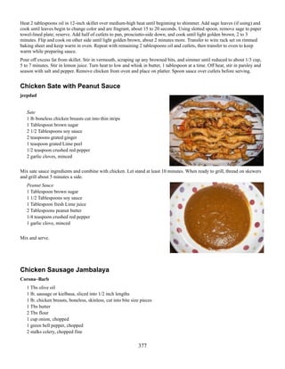 Heat 2 tablespoons oil in 12-inch skillet over medium-high heat until beginning to shimmer. Add sage leaves (if using) and
cook until leaves begin to change color and are fragrant, about 15 to 20 seconds. Using slotted spoon, remove sage to paper
towel-lined plate; reserve. Add half of cutlets to pan, prosciutto-side down, and cook until light golden brown, 2 to 3
minutes. Flip and cook on other side until light golden brown, about 2 minutes more. Transfer to wire rack set on rimmed
baking sheet and keep warm in oven. Repeat with remaining 2 tablespoons oil and cutlets, then transfer to oven to keep
warm while preparing sauce.
Pour off excess fat from skillet. Stir in vermouth, scraping up any browned bits, and simmer until reduced to about 1/3 cup,
5 to 7 minutes. Stir in lemon juice. Turn heat to low and whisk in butter, 1 tablespoon at a time. Off heat, stir in parsley and
season with salt and pepper. Remove chicken from oven and place on platter. Spoon sauce over cutlets before serving.

Chicken Sate with Peanut Sauce
jeepdad
Sate
1 lb boneless chicken breasts cut into thin strips
1 Tablespoon brown sugar
2 1/2 Tablespoons soy sauce
2 teaspoons grated ginger
1 teaspoon grated Lime peel
1/2 teaspoon crushed red pepper
2 garlic cloves, minced
Mix sate sauce ingredients and combine with chicken. Let stand at least 10 minutes. When ready to grill, thread on skewers
and grill about 5 minutes a side.
Peanut Sauce
1 Tablespoon brown sugar
1 1/2 Tablespoons soy sauce
1 Tablespoon fresh Lime juice
2 Tablespoons peanut butter
1/4 teaspoon crushed red pepper
1 garlic clove, minced
Mix and serve.

Chicken Sausage Jambalaya
Corona~Barb
1 Tbs olive oil
1 lb. sausage or kielbasa, sliced into 1/2 inch lengths
1 lb. chicken breasts, boneless, skinless, cut into bite size pieces
1 Tbs butter
2 Tbs flour
1 cup onion, chopped
1 green bell pepper, chopped
2 stalks celery, chopped fine

377

 