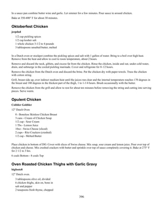 In a sauce pan combine butter wine and garlic. Let simmer for a few minutes. Pour sauce in around chicken.
Bake at 350-400° F for about 30 minutes.

Oktoberfest Chicken
jeepdad
1/2 cup pickling spices
1/2 cup kosher salt
1 whole chicken 3-1/2 to 4 pounds
3 tablespoons unsalted butter, melted
In a Dutch oven or stockpot combine the pickling spices and salt with 1 gallon of water. Bring to a boil over high heat.
Remove from the heat and allow to cool to room temperature, about 2 hours.
Remove and discard the neck, giblets, and excess fat from the chicken. Rinse the chicken, inside and out, under cold water,
drain, and submerge in the cooled pickling marinade. Cover and refrigerate for 8–12 hours.
Remove the chicken from the Dutch oven and discard the brine. Pat the chicken dry with paper towels. Truss the chicken
with cotton string.
Grill, breast side up, over indirect medium heat until the juices run clear and the internal temperature reaches 170 degrees in
the breast and 180 degrees in the thickest part of the thigh, 1 to 1-1/4 hours. Brush occasionally with the butter.
Remove the chicken from the grill and allow to rest for about ten minutes before removing the string and cutting into serving
pieces. Serve warm.

Opulent Chicken
Cobbler Gobbler
12" Dutch Oven
8 - Boneless Skinless Chicken Breast
3 cans - Cream of Chicken Soup
1/2 cup - Sour Cream
1 Tbs - Lemon Juice
10oz - Swiss Cheese (sliced)
2 cups - Ritz Crackers (crushed)
1/2 cup - Melted Butter
Place chicken in bottom of DO. Cover with slices of Swiss cheese. Mix soup, sour cream and lemon juice. Pour over top of
chicken and cheese. Mix crushed crackers with butter and sprinkle over top of sauce completely covering it. Bake at 275° F
for 2 1/2 to 3 hrs.
6 coals Bottom - 8 coals Top

Oven Roasted Chicken Thighs with Garlic Gravy
bigfoote8
12" Dutch oven.
3 tablespoons olive oil, divided
6 chicken thighs, skin on, bone in
salt and pepper
2 teaspoons fresh thyme, chopped

396

 