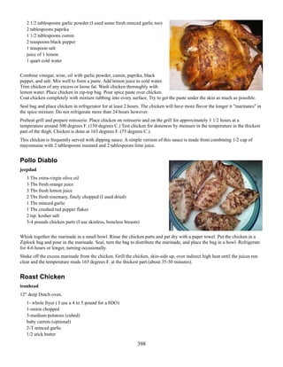 2 1/2 tablespoons garlic powder (I used some fresh minced garlic too)
2 tablespoons paprika
1 1/2 tablespoons cumin
2 teaspoons black pepper
1 teaspoon salt
juice of 1 lemon
1 quart cold water
Combine vinegar, wine, oil with garlic powder, cumin, paprika, black
pepper, and salt. Mix well to form a paste. Add lemon juice to cold water.
Trim chicken of any excess or loose fat. Wash chicken thoroughly with
lemon water. Place chicken in zip-top bag. Pour spice paste over chicken.
Coat chicken completely with mixture rubbing into every surface. Try to get the paste under the skin as much as possible.
Seal bag and place chicken in refrigerator for at least 2 hours. The chicken will have more flavor the longer it "marinates" in
the spice mixture. Do not refrigerate more than 24 hours however.
Preheat grill and prepare rotisserie. Place chicken on rotisserie and on the grill for approximately 1 1/2 hours at a
temperature around 300 degrees F. (150 degrees C.) Test chicken for doneness by measure in the temperature in the thickest
part of the thigh. Chicken is done at 165 degrees F. (75 degrees C.).
This chicken is frequently served with dipping sauce. A simple version of this sauce is made from combining 1/2 cup of
mayonnaise with 2 tablespoons mustard and 2 tablespoons lime juice.

Pollo Diablo
jeepdad
3 Tbs extra-virgin olive oil
3 Tbs fresh orange juice
3 Tbs fresh lemon juice
2 Tbs fresh rosemary, finely chopped (I used dried)
1 Tbs minced garlic
1 Tbs crushed red pepper flakes
2 tsp. kosher salt
3-4 pounds chicken parts (I use skinless, boneless breasts)
Whisk together the marinade in a small bowl. Rinse the chicken parts and pat dry with a paper towel. Put the chicken in a
Ziplock bag and pour in the marinade. Seal, turn the bag to distribute the marinade, and place the bag in a bowl. Refrigerate
for 4-6 hours or longer, turning occasionally.
Shake off the excess marinade from the chicken. Grill the chicken, skin-side up, over indirect high heat until the juices run
clear and the temperature reads 165 degrees F. at the thickest part (about 35-50 minutes).

Roast Chicken
ironhead
12" deep Dutch oven.
1- whole fryer ( I use a 4 to 5 pound for a 8DO)
1-onion chopped
3-medium potatoes (cubed)
baby carrots (optional)
2-T minced garlic
1/2 stick butter

398

 